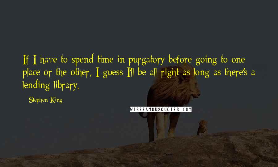 Stephen King Quotes: If I have to spend time in purgatory before going to one place or the other, I guess I'll be all right as long as there's a lending library.