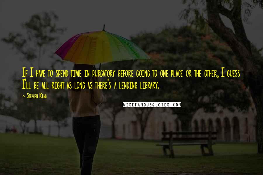 Stephen King Quotes: If I have to spend time in purgatory before going to one place or the other, I guess I'll be all right as long as there's a lending library.