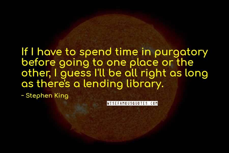 Stephen King Quotes: If I have to spend time in purgatory before going to one place or the other, I guess I'll be all right as long as there's a lending library.