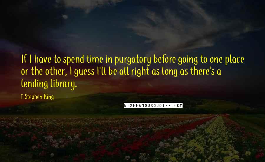 Stephen King Quotes: If I have to spend time in purgatory before going to one place or the other, I guess I'll be all right as long as there's a lending library.