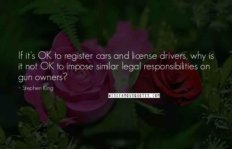 Stephen King Quotes: If it's OK to register cars and license drivers, why is it not OK to impose similar legal responsibilities on gun owners?