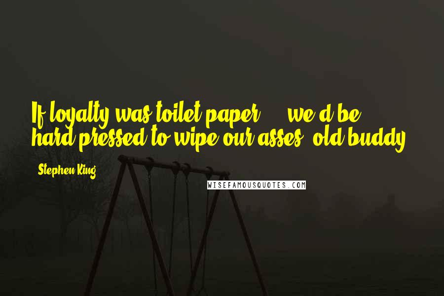 Stephen King Quotes: If loyalty was toilet paper ... we'd be hard-pressed to wipe our asses, old buddy.