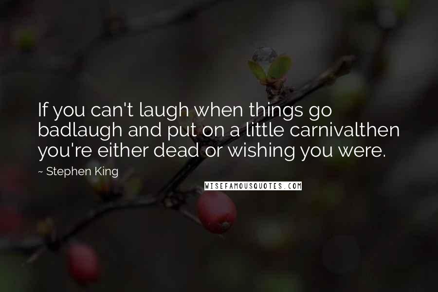 Stephen King Quotes: If you can't laugh when things go badlaugh and put on a little carnivalthen you're either dead or wishing you were.