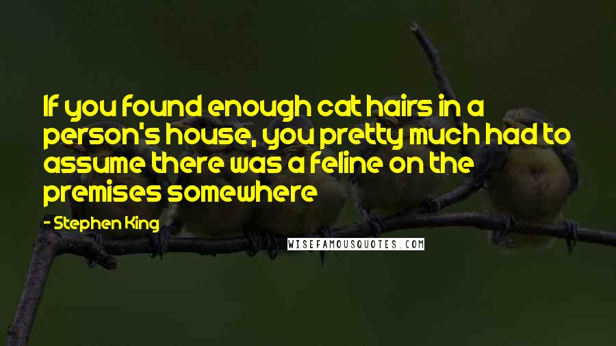 Stephen King Quotes: If you found enough cat hairs in a person's house, you pretty much had to assume there was a feline on the premises somewhere
