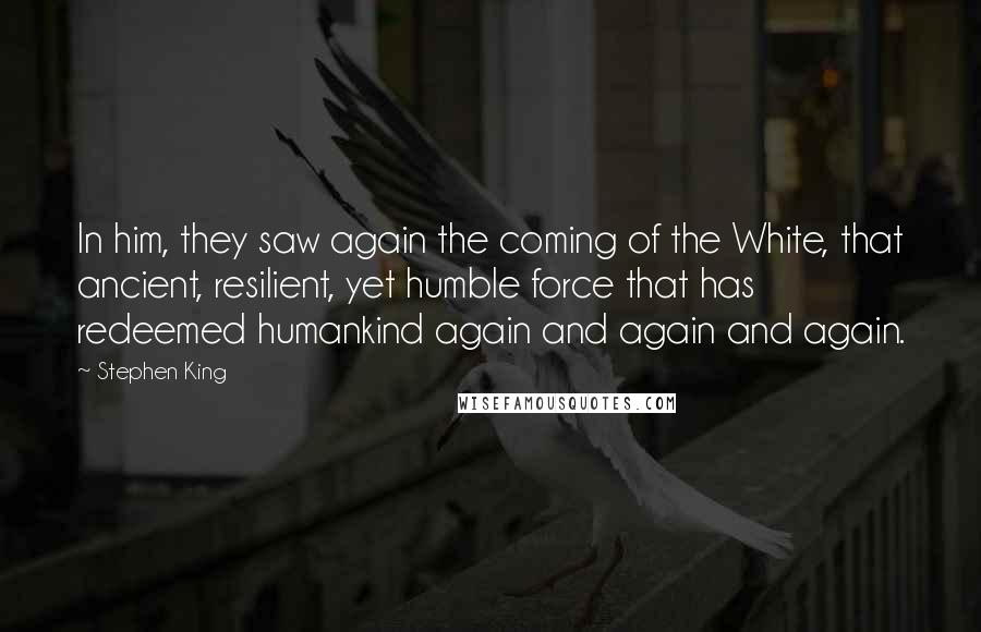 Stephen King Quotes: In him, they saw again the coming of the White, that ancient, resilient, yet humble force that has redeemed humankind again and again and again.