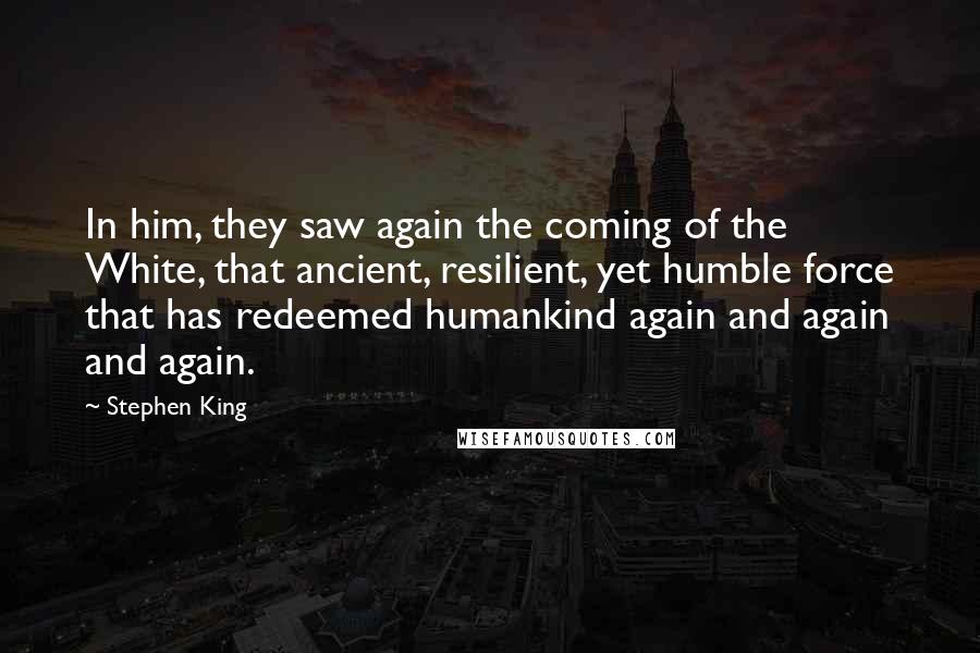 Stephen King Quotes: In him, they saw again the coming of the White, that ancient, resilient, yet humble force that has redeemed humankind again and again and again.