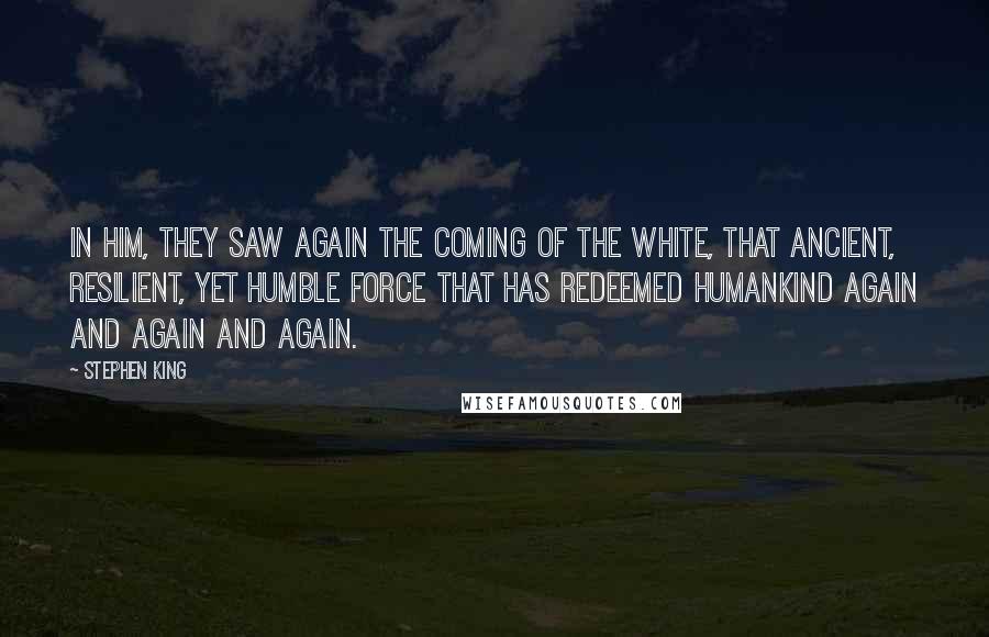 Stephen King Quotes: In him, they saw again the coming of the White, that ancient, resilient, yet humble force that has redeemed humankind again and again and again.