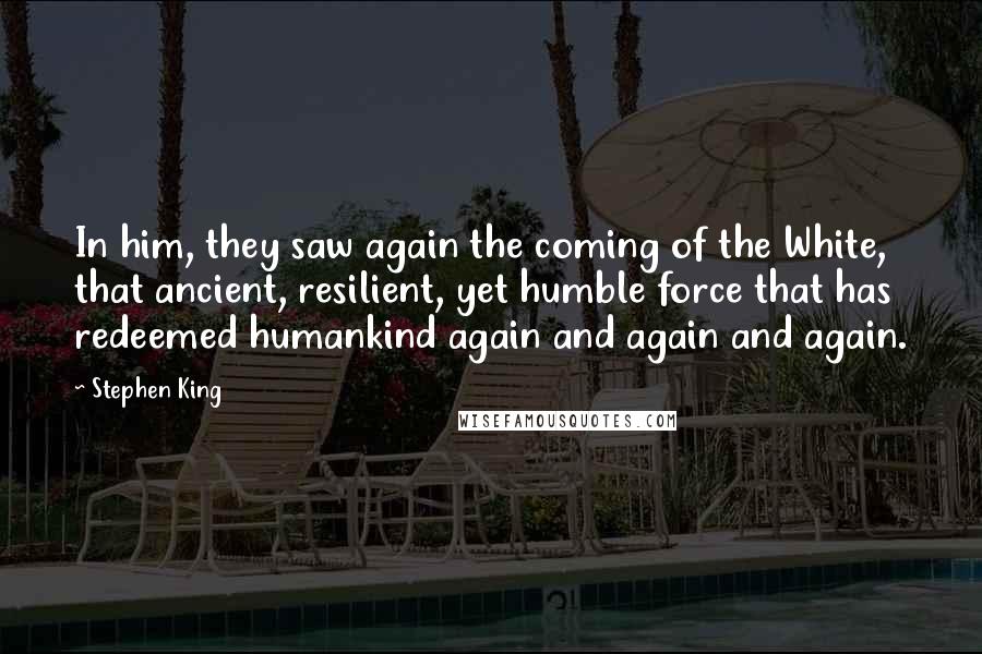 Stephen King Quotes: In him, they saw again the coming of the White, that ancient, resilient, yet humble force that has redeemed humankind again and again and again.