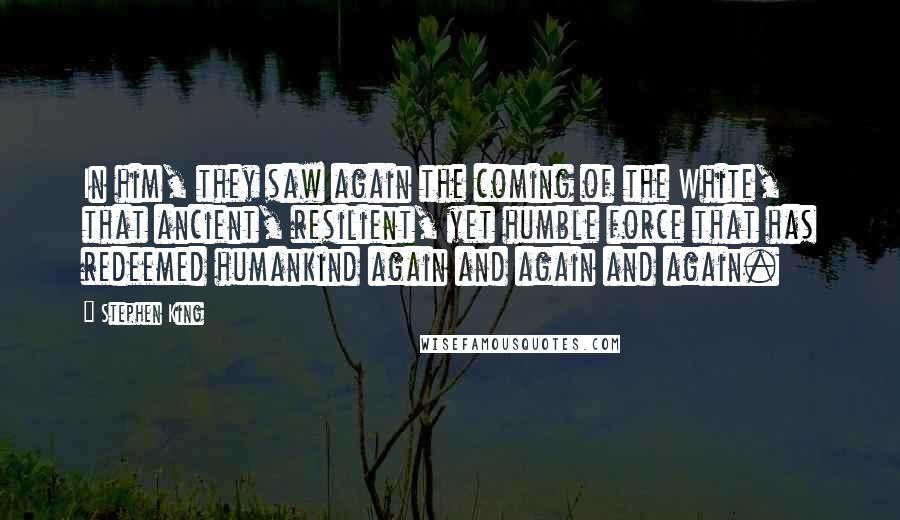 Stephen King Quotes: In him, they saw again the coming of the White, that ancient, resilient, yet humble force that has redeemed humankind again and again and again.