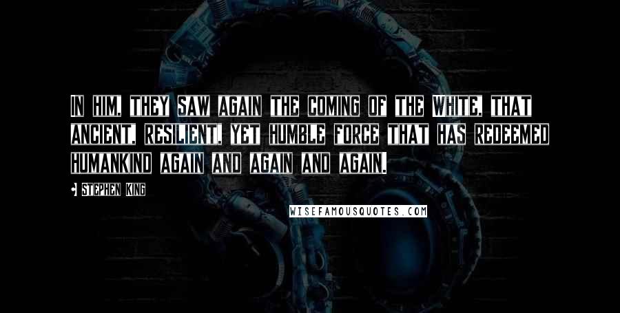 Stephen King Quotes: In him, they saw again the coming of the White, that ancient, resilient, yet humble force that has redeemed humankind again and again and again.