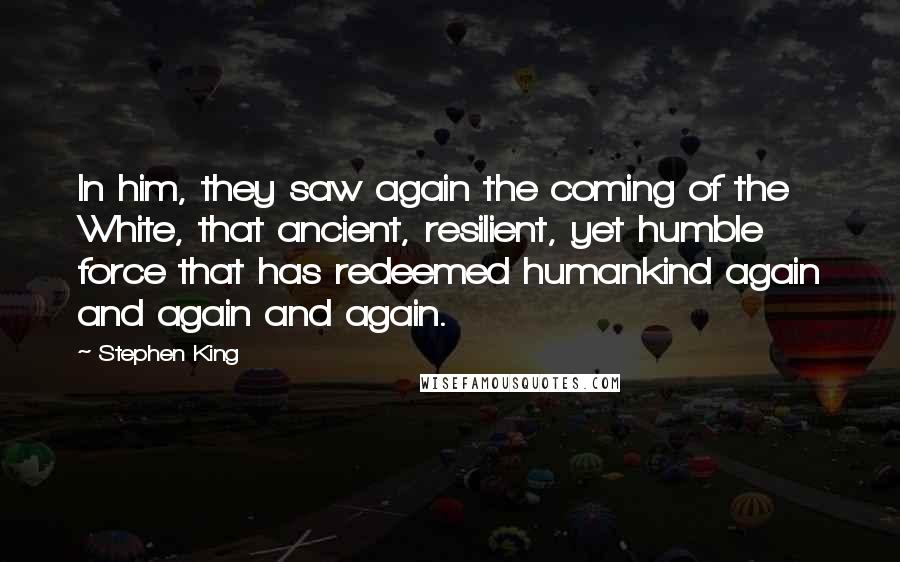 Stephen King Quotes: In him, they saw again the coming of the White, that ancient, resilient, yet humble force that has redeemed humankind again and again and again.