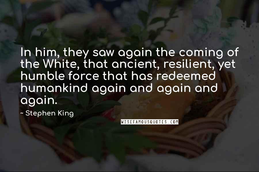 Stephen King Quotes: In him, they saw again the coming of the White, that ancient, resilient, yet humble force that has redeemed humankind again and again and again.