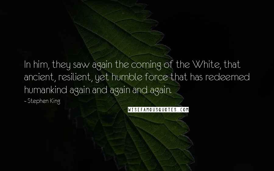 Stephen King Quotes: In him, they saw again the coming of the White, that ancient, resilient, yet humble force that has redeemed humankind again and again and again.