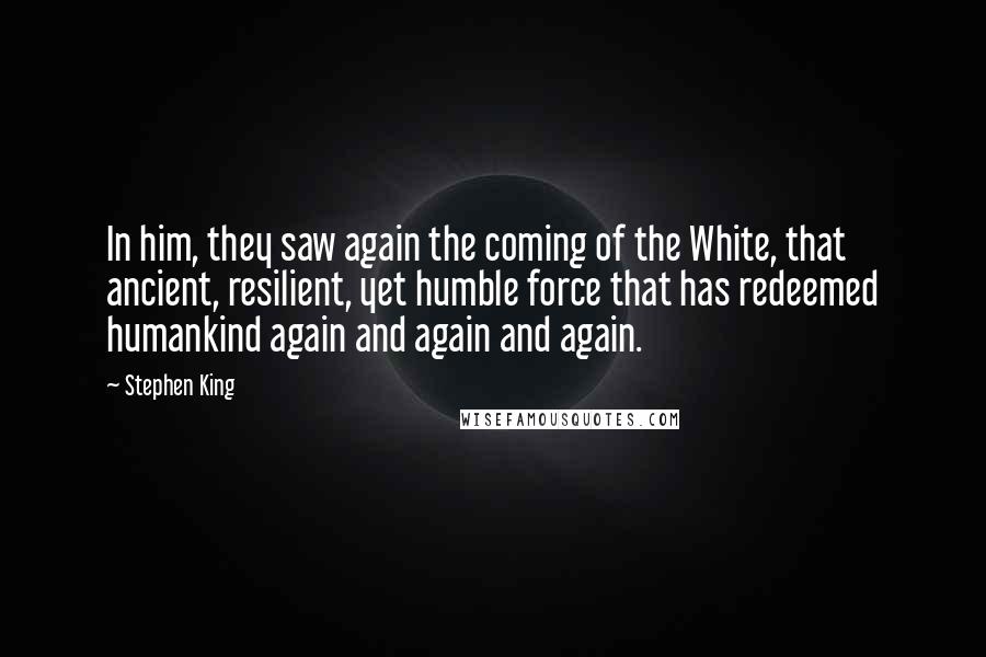 Stephen King Quotes: In him, they saw again the coming of the White, that ancient, resilient, yet humble force that has redeemed humankind again and again and again.