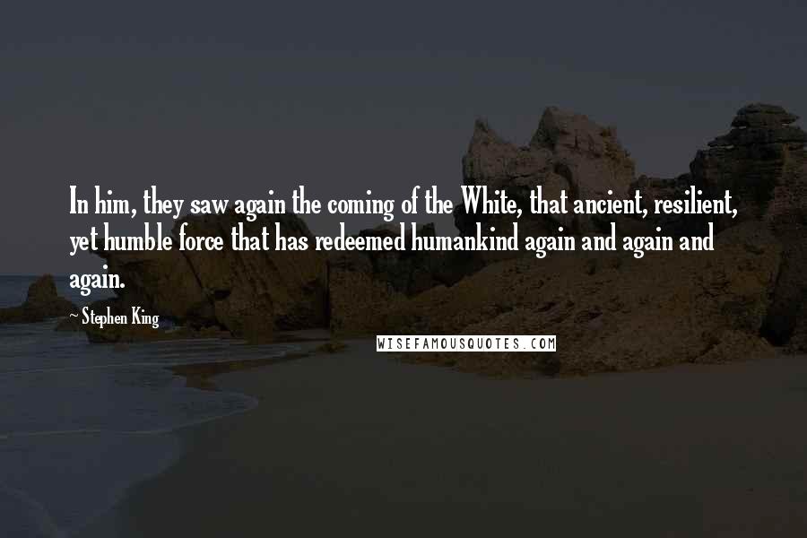 Stephen King Quotes: In him, they saw again the coming of the White, that ancient, resilient, yet humble force that has redeemed humankind again and again and again.