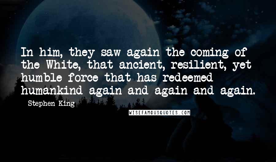 Stephen King Quotes: In him, they saw again the coming of the White, that ancient, resilient, yet humble force that has redeemed humankind again and again and again.
