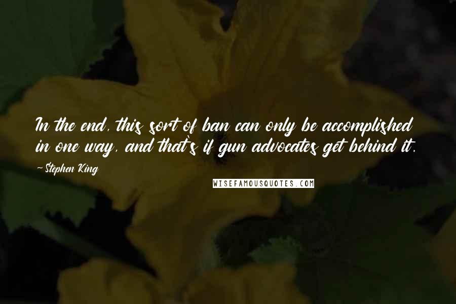 Stephen King Quotes: In the end, this sort of ban can only be accomplished in one way, and that's if gun advocates get behind it.