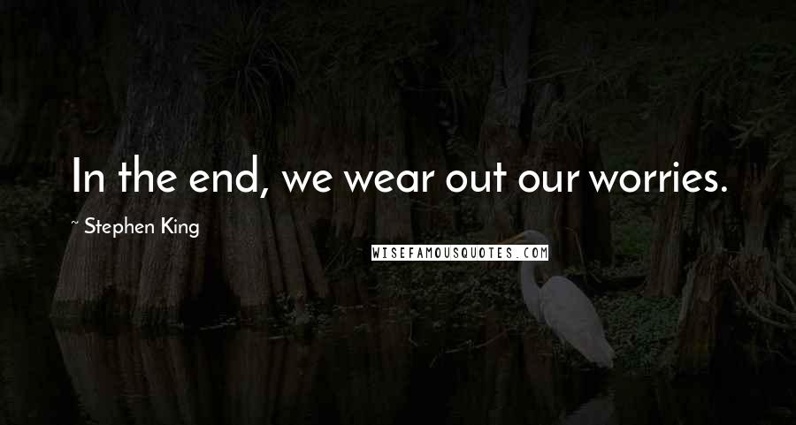 Stephen King Quotes: In the end, we wear out our worries.