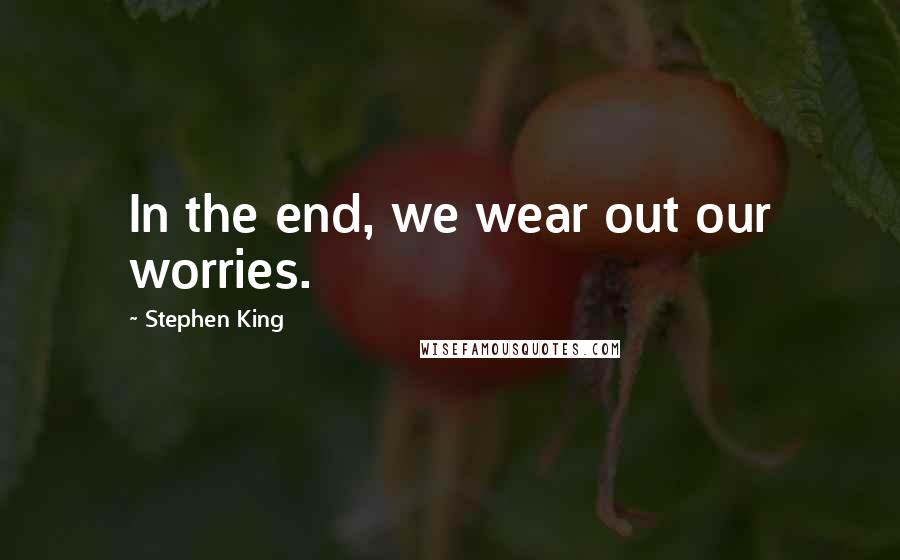 Stephen King Quotes: In the end, we wear out our worries.