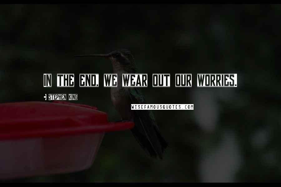 Stephen King Quotes: In the end, we wear out our worries.