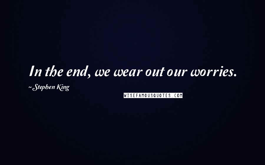 Stephen King Quotes: In the end, we wear out our worries.