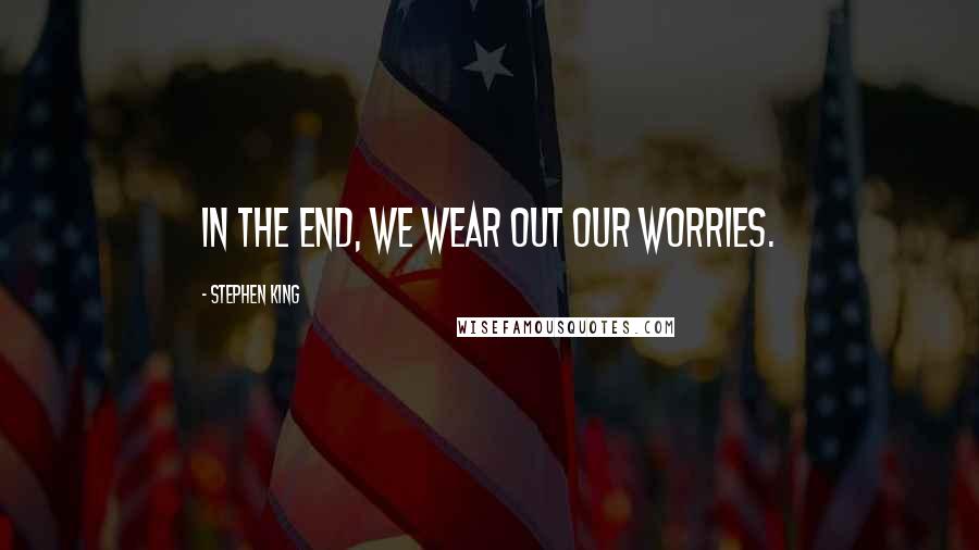 Stephen King Quotes: In the end, we wear out our worries.