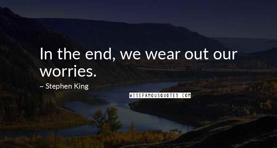 Stephen King Quotes: In the end, we wear out our worries.