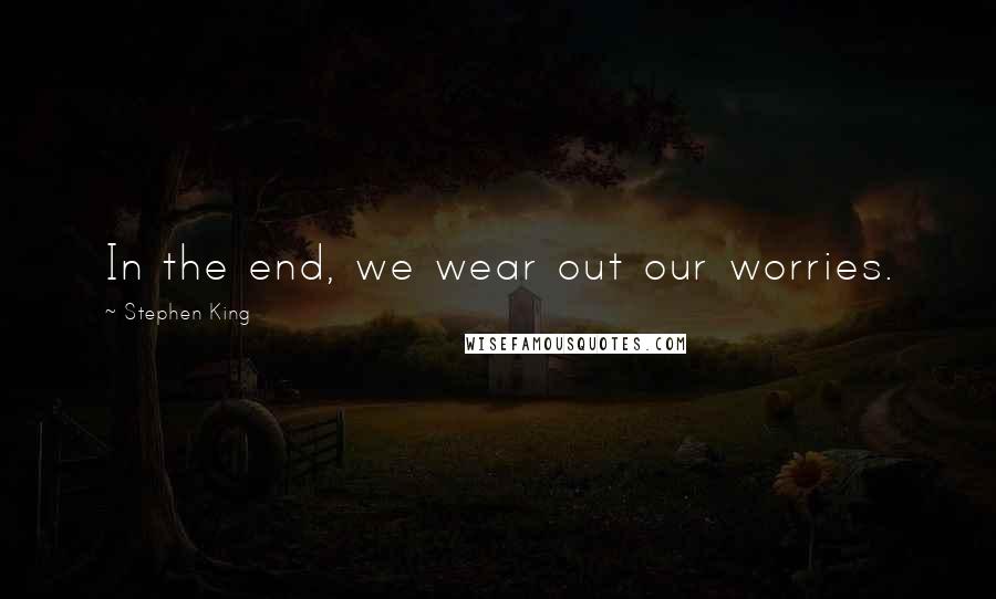 Stephen King Quotes: In the end, we wear out our worries.