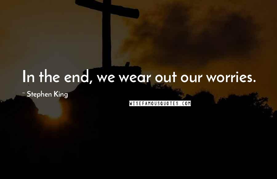 Stephen King Quotes: In the end, we wear out our worries.