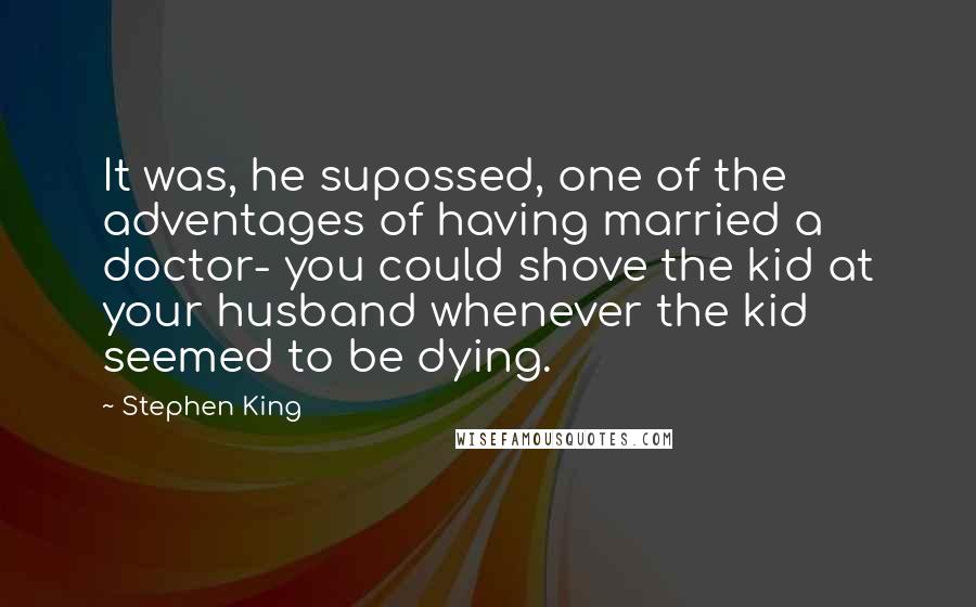 Stephen King Quotes: It was, he supossed, one of the adventages of having married a doctor- you could shove the kid at your husband whenever the kid seemed to be dying.