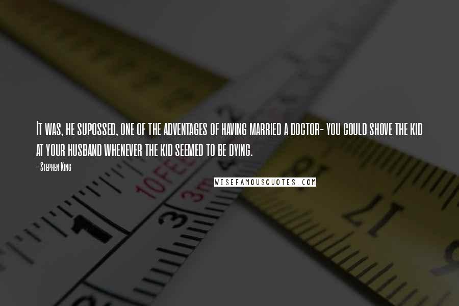 Stephen King Quotes: It was, he supossed, one of the adventages of having married a doctor- you could shove the kid at your husband whenever the kid seemed to be dying.