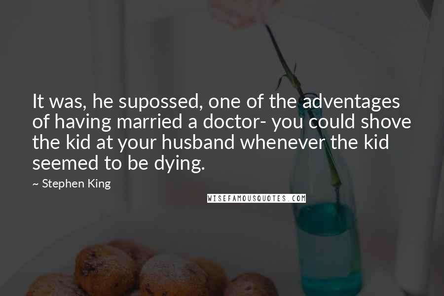 Stephen King Quotes: It was, he supossed, one of the adventages of having married a doctor- you could shove the kid at your husband whenever the kid seemed to be dying.