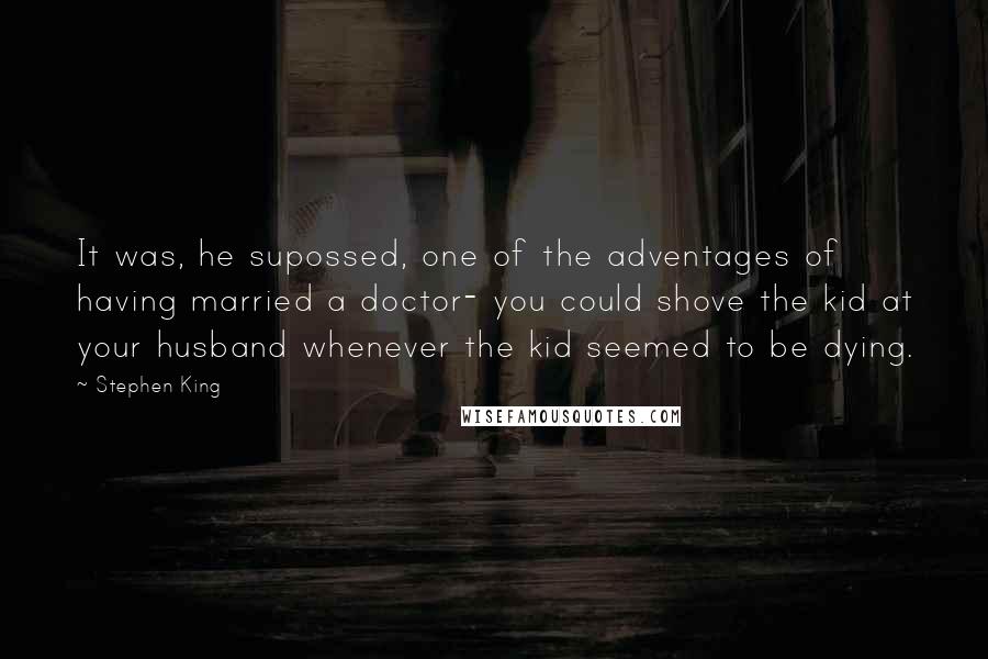 Stephen King Quotes: It was, he supossed, one of the adventages of having married a doctor- you could shove the kid at your husband whenever the kid seemed to be dying.