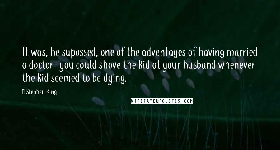 Stephen King Quotes: It was, he supossed, one of the adventages of having married a doctor- you could shove the kid at your husband whenever the kid seemed to be dying.