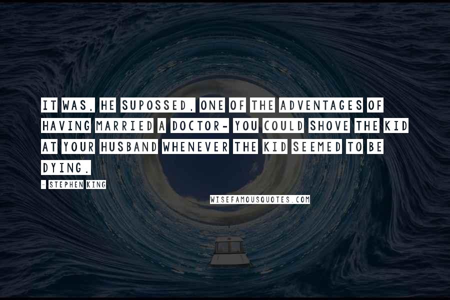 Stephen King Quotes: It was, he supossed, one of the adventages of having married a doctor- you could shove the kid at your husband whenever the kid seemed to be dying.