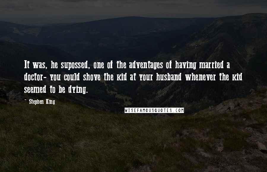 Stephen King Quotes: It was, he supossed, one of the adventages of having married a doctor- you could shove the kid at your husband whenever the kid seemed to be dying.