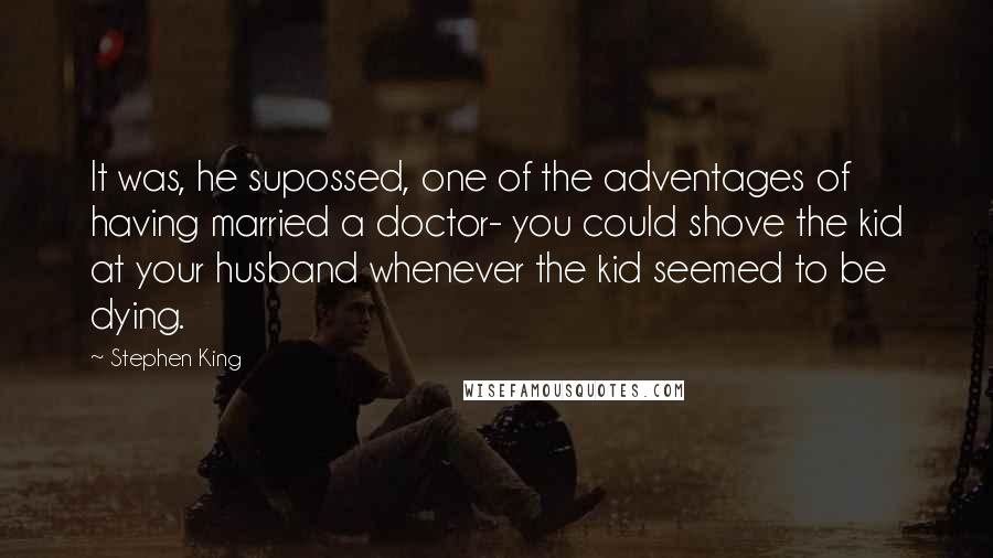 Stephen King Quotes: It was, he supossed, one of the adventages of having married a doctor- you could shove the kid at your husband whenever the kid seemed to be dying.