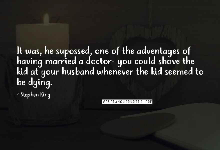 Stephen King Quotes: It was, he supossed, one of the adventages of having married a doctor- you could shove the kid at your husband whenever the kid seemed to be dying.