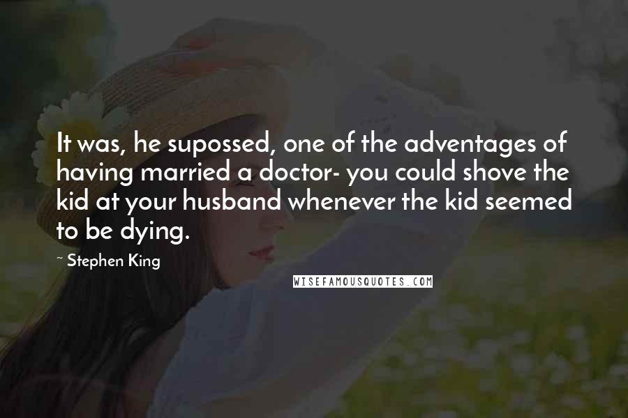 Stephen King Quotes: It was, he supossed, one of the adventages of having married a doctor- you could shove the kid at your husband whenever the kid seemed to be dying.