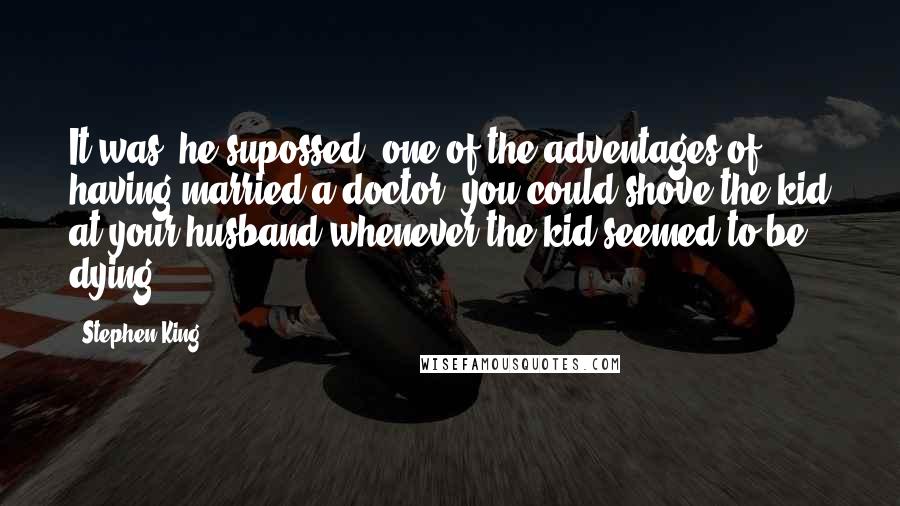 Stephen King Quotes: It was, he supossed, one of the adventages of having married a doctor- you could shove the kid at your husband whenever the kid seemed to be dying.