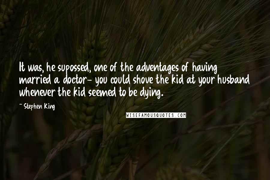 Stephen King Quotes: It was, he supossed, one of the adventages of having married a doctor- you could shove the kid at your husband whenever the kid seemed to be dying.