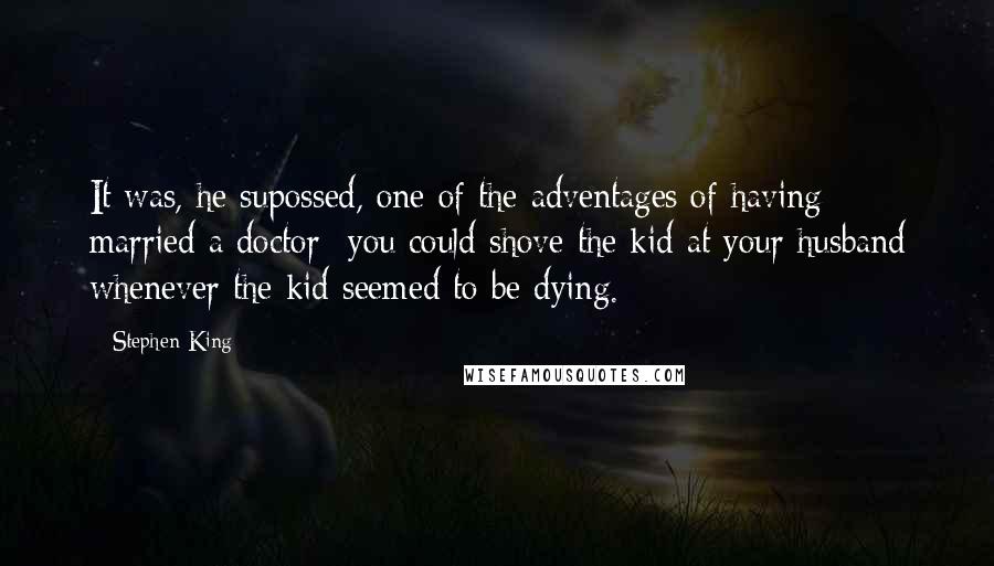 Stephen King Quotes: It was, he supossed, one of the adventages of having married a doctor- you could shove the kid at your husband whenever the kid seemed to be dying.