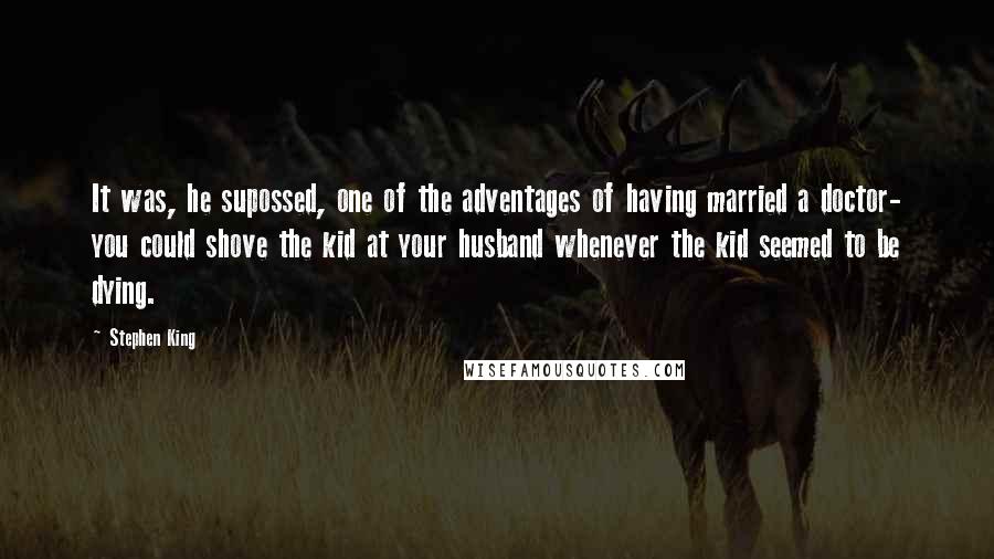 Stephen King Quotes: It was, he supossed, one of the adventages of having married a doctor- you could shove the kid at your husband whenever the kid seemed to be dying.