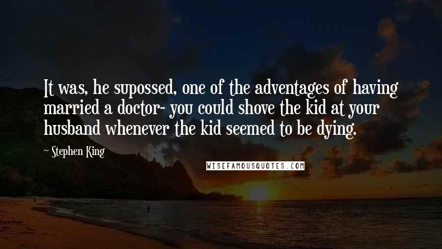 Stephen King Quotes: It was, he supossed, one of the adventages of having married a doctor- you could shove the kid at your husband whenever the kid seemed to be dying.