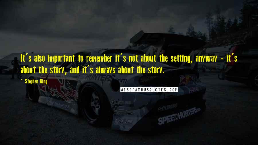 Stephen King Quotes: It's also important to remember it's not about the setting, anyway - it's about the story, and it's always about the story.