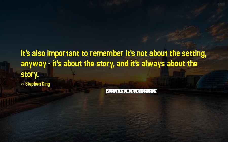 Stephen King Quotes: It's also important to remember it's not about the setting, anyway - it's about the story, and it's always about the story.