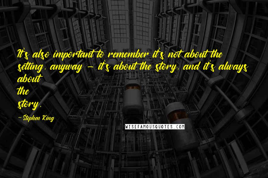 Stephen King Quotes: It's also important to remember it's not about the setting, anyway - it's about the story, and it's always about the story.