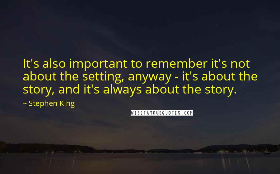 Stephen King Quotes: It's also important to remember it's not about the setting, anyway - it's about the story, and it's always about the story.