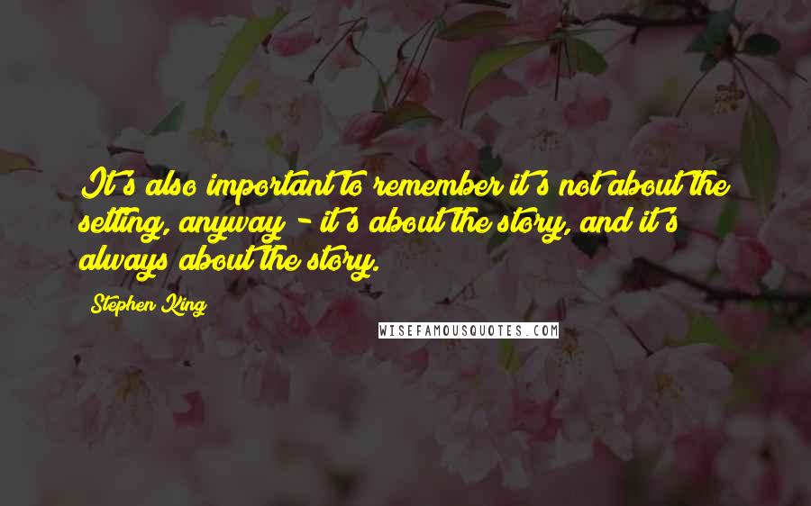 Stephen King Quotes: It's also important to remember it's not about the setting, anyway - it's about the story, and it's always about the story.