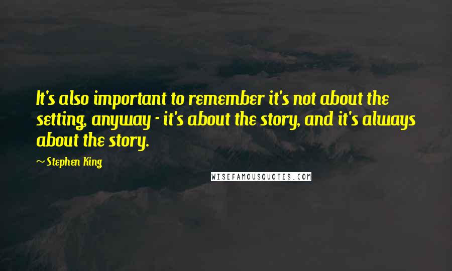 Stephen King Quotes: It's also important to remember it's not about the setting, anyway - it's about the story, and it's always about the story.